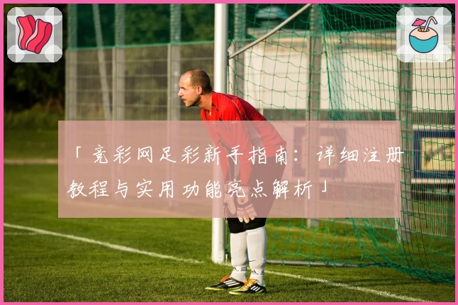 「竞彩网足彩新手指南:详细注册教程与实用功能亮点解析」