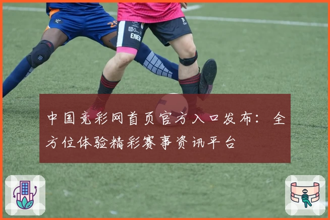 中国竞彩网首页官方入口发布：全方位体验精彩赛事资讯平台