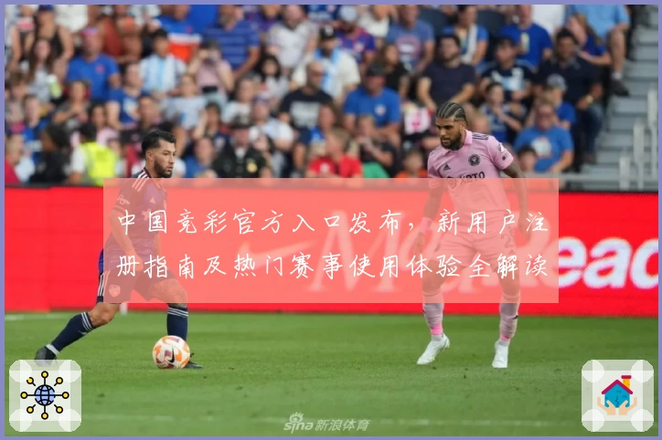 中国竞彩官方入口发布，新用户注册指南及热门赛事使用体验全解读