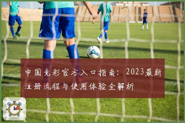 中国竞彩官方入口指南：2023最新注册流程与使用体验全解析