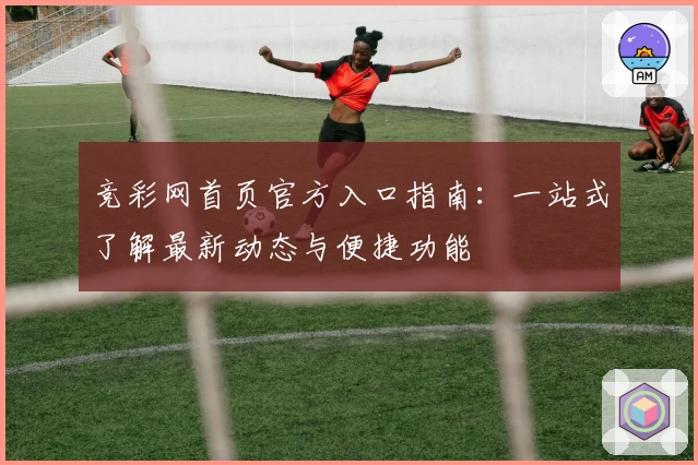 竞彩网首页官方入口指南：一站式了解最新动态与便捷功能