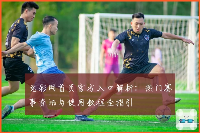 竞彩网首页官方入口解析:热门赛事资讯与使用教程全指引