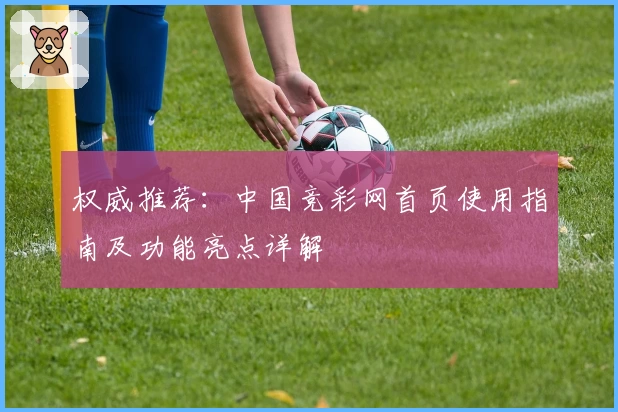 权威推荐：中国竞彩网首页使用指南及功能亮点详解