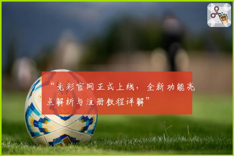 “竞彩官网正式上线，全新功能亮点解析与注册教程详解”