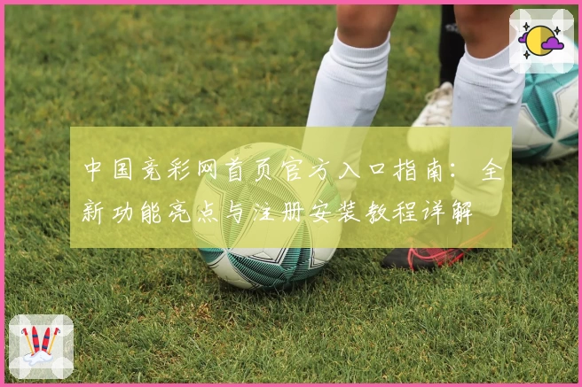 中国竞彩网首页官方入口指南：全新功能亮点与注册安装教程详解