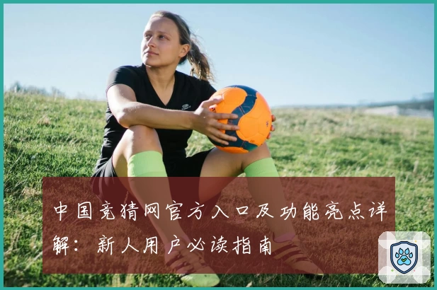 中国竞猜网官方入口及功能亮点详解：新人用户必读指南