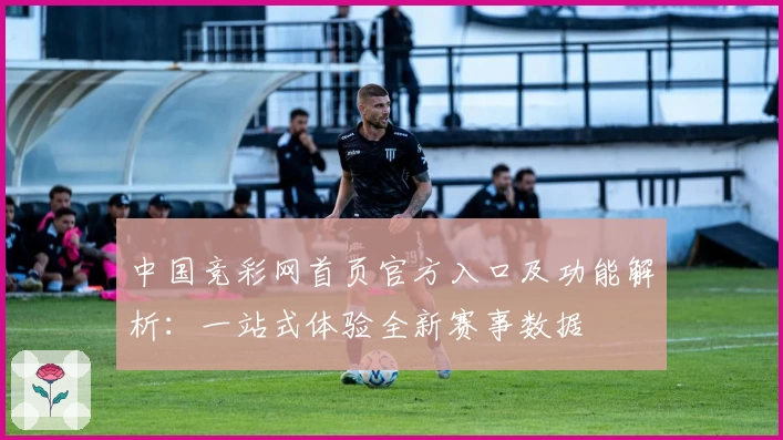 中国竞彩网首页官方入口及功能解析：一站式体验全新赛事数据