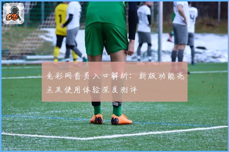 竞彩网首页入口解析：新版功能亮点及使用体验深度测评