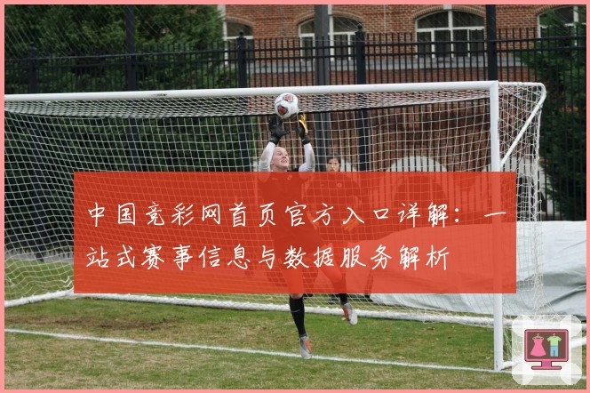 中国竞彩网首页官方入口详解：一站式赛事信息与数据服务解析