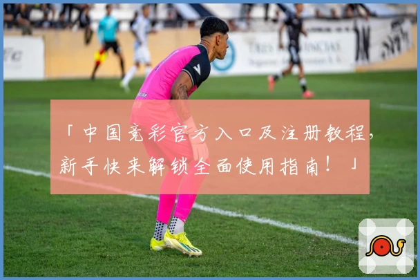 「中国竞彩官方入口及注册教程,新手快来解锁全面使用指南!」