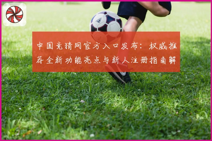 中国竞猜网官方入口发布：权威推荐全新功能亮点与新人注册指南解析