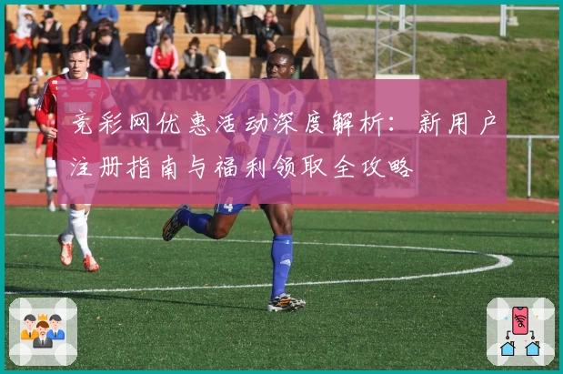 竞彩网优惠活动深度解析:新用户注册指南与福利领取全攻略