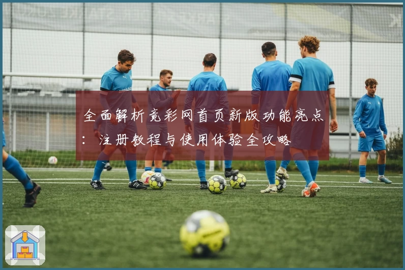 全面解析竟彩网首页新版功能亮点：注册教程与使用体验全攻略