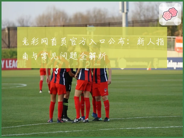 竞彩网首页官方入口公布：新人指南与常见问题全解析