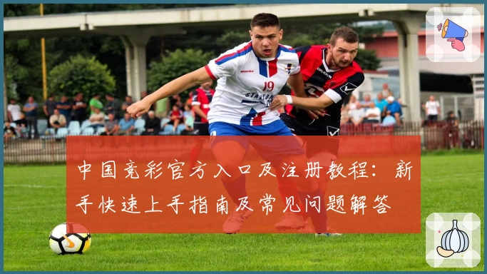 中国竞彩官方入口及注册教程：新手快速上手指南及常见问题解答